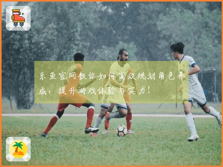 乐鱼官网教你如何高效规划角色养成，提升游戏体验与实力！