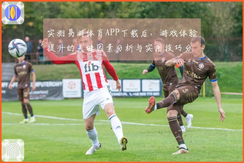 实测易游体育APP下载后，游戏体验提升的关键因素分析与实用技巧分享