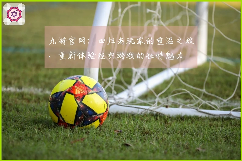 九游官网：回归老玩家的重温之旅，重新体验经典游戏的独特魅力